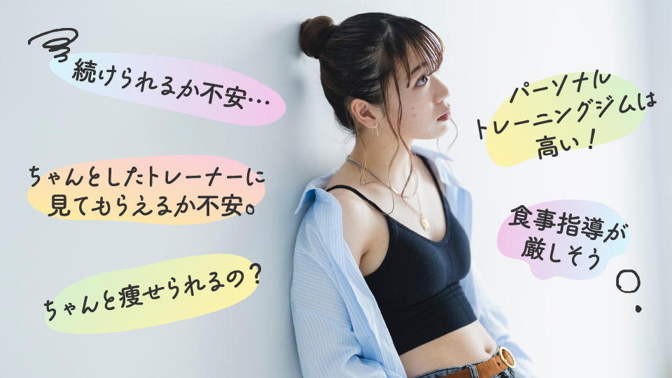 このようなお悩みはございませんか?
For example
■ 続けられるか不安…
■ ちゃんとしたトレーナーに見てもらえるか不安
■ ちゃんと痩せられるの?
■ パーソナルトレーニングジムは高い!
■ 食事指導が厳しそう